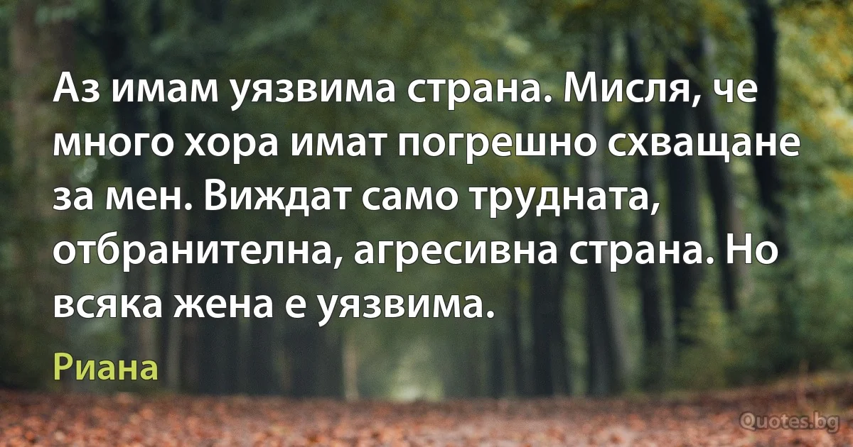 Аз имам уязвима страна. Мисля, че много хора имат погрешно схващане за мен. Виждат само трудната, отбранителна, агресивна страна. Но всяка жена е уязвима. (Риана)