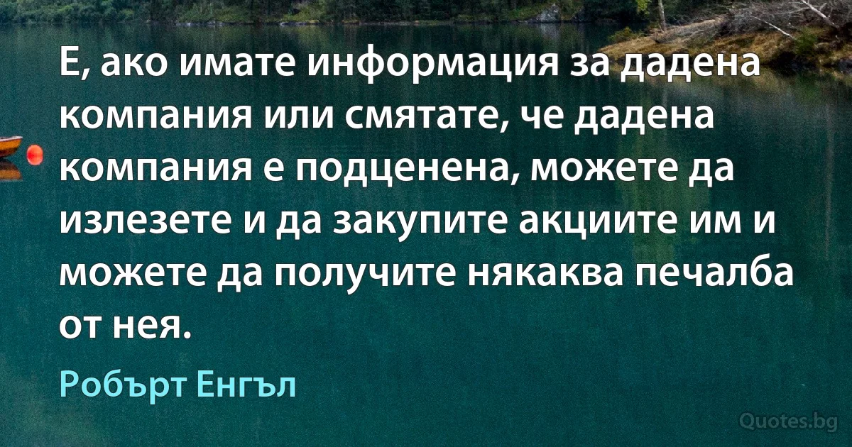 Е, ако имате информация за дадена компания или смятате, че дадена компания е подценена, можете да излезете и да закупите акциите им и можете да получите някаква печалба от нея. (Робърт Енгъл)