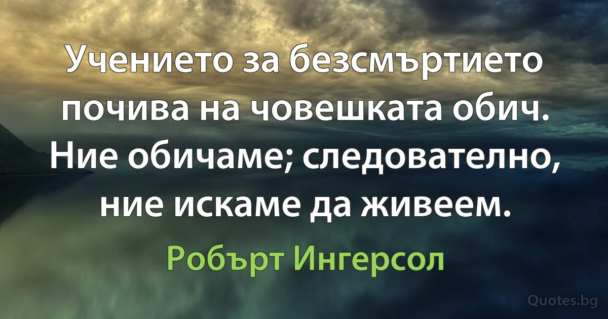 Учението за безсмъртието почива на човешката обич. Ние обичаме; следователно, ние искаме да живеем. (Робърт Ингерсол)