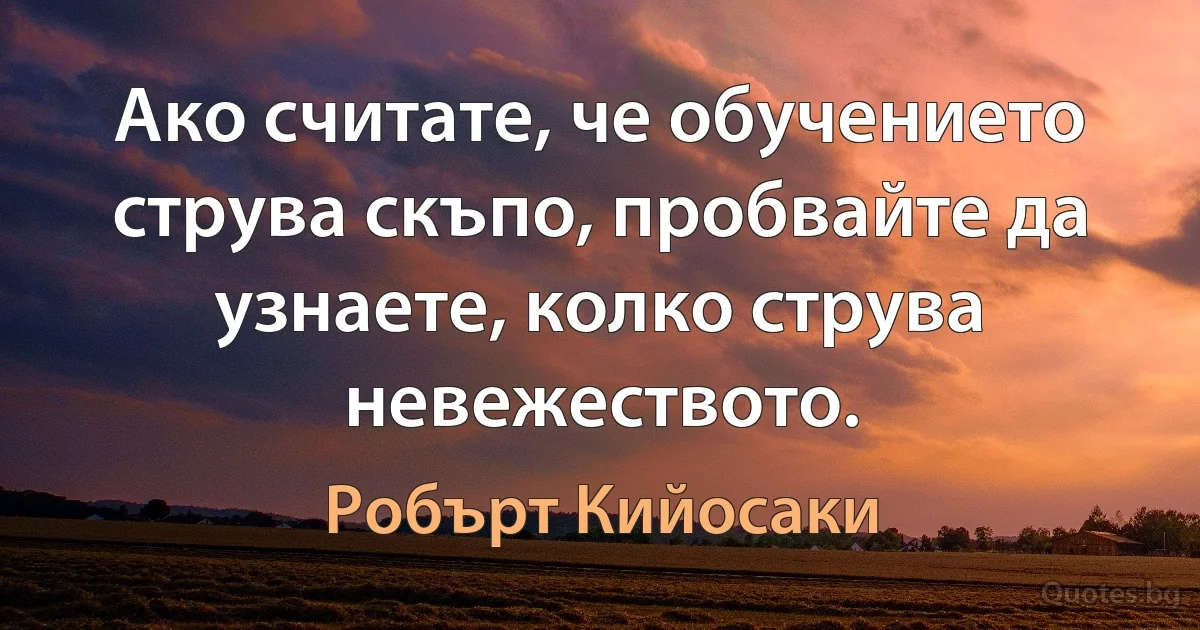 Ако считате, че обучението струва скъпо, пробвайте да узнаете, колко струва невежеството. (Робърт Кийосаки)