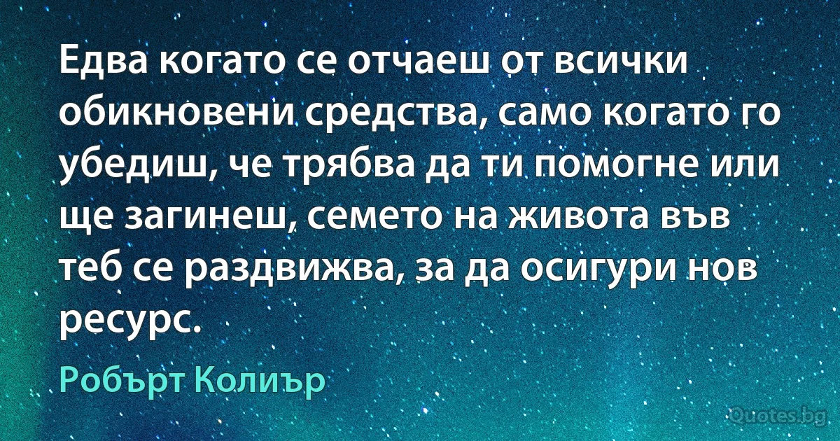 Едва когато се отчаеш от всички обикновени средства, само когато го убедиш, че трябва да ти помогне или ще загинеш, семето на живота във теб се раздвижва, за да осигури нов ресурс. (Робърт Колиър)