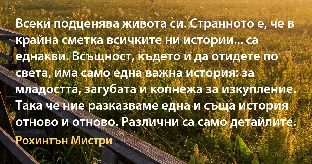 Всеки подценява живота си. Странното е, че в крайна сметка всичките ни истории... са еднакви. Всъщност, където и да отидете по света, има само една важна история: за младостта, загубата и копнежа за изкупление. Така че ние разказваме една и съща история отново и отново. Различни са само детайлите. (Рохинтън Мистри)