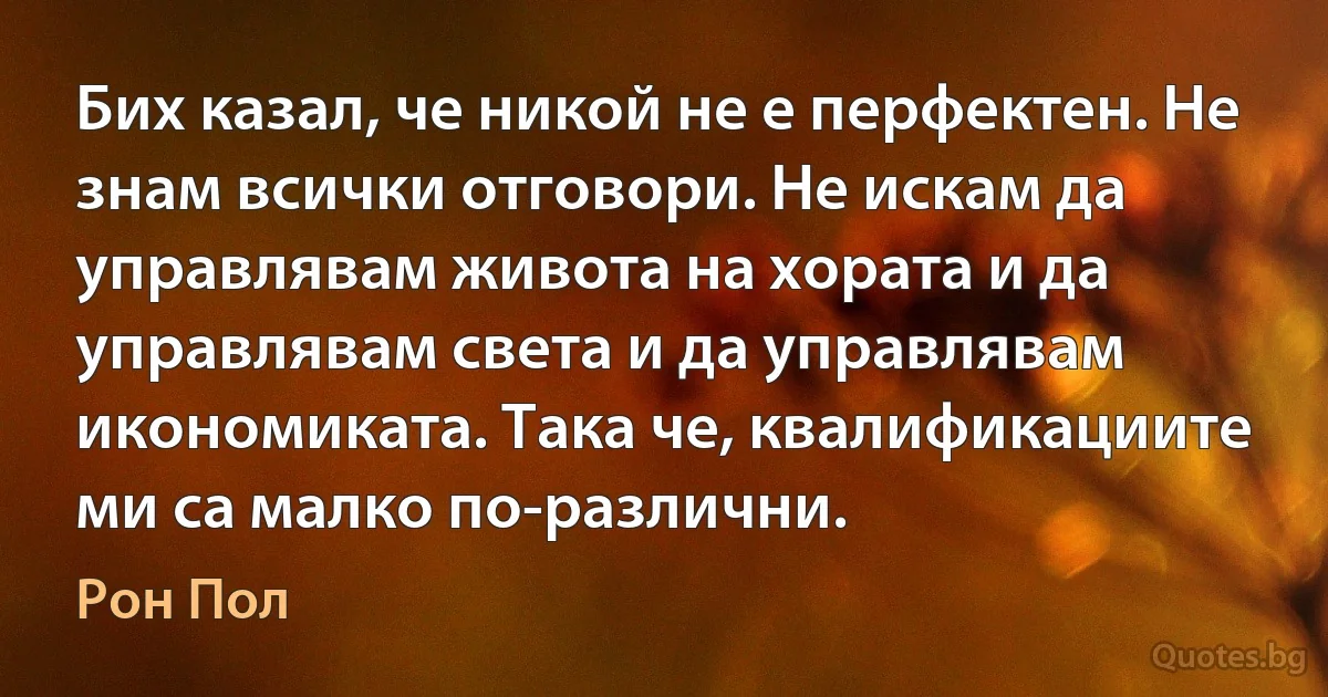 Бих казал, че никой не е перфектен. Не знам всички отговори. Не искам да управлявам живота на хората и да управлявам света и да управлявам икономиката. Така че, квалификациите ми са малко по-различни. (Рон Пол)