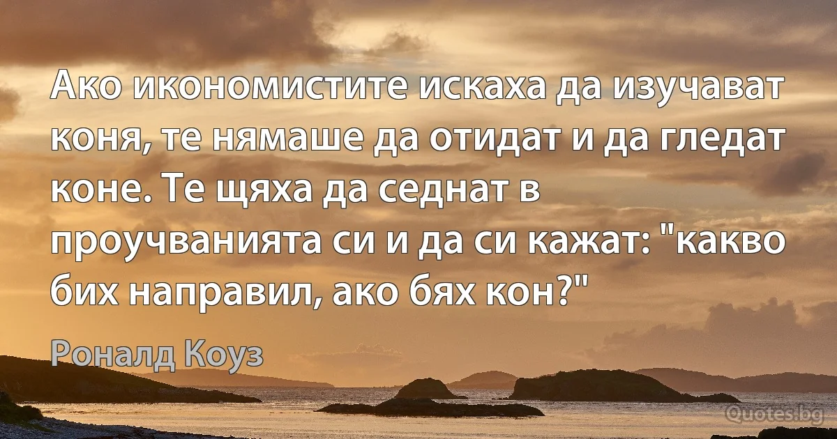 Ако икономистите искаха да изучават коня, те нямаше да отидат и да гледат коне. Те щяха да седнат в проучванията си и да си кажат: "какво бих направил, ако бях кон?" (Роналд Коуз)