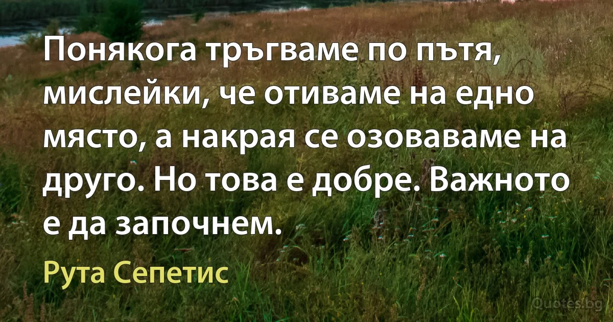 Понякога тръгваме по пътя, мислейки, че отиваме на едно място, а накрая се озоваваме на друго. Но това е добре. Важното е да започнем. (Рута Сепетис)