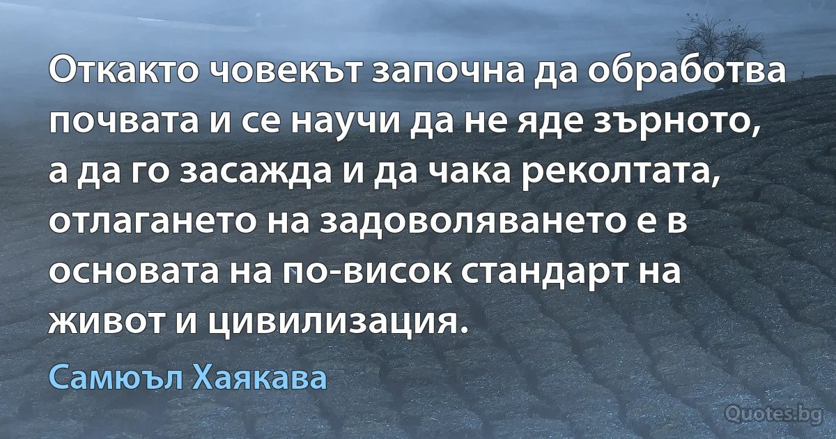 Откакто човекът започна да обработва почвата и се научи да не яде зърното, а да го засажда и да чака реколтата, отлагането на задоволяването е в основата на по-висок стандарт на живот и цивилизация. (Самюъл Хаякава)