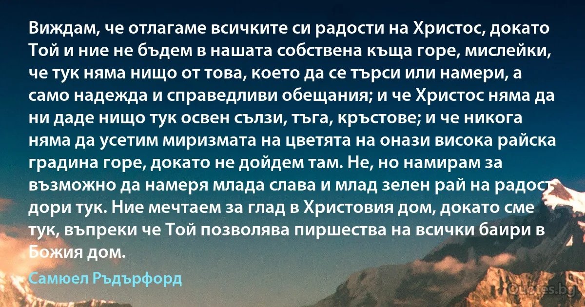 Виждам, че отлагаме всичките си радости на Христос, докато Той и ние не бъдем в нашата собствена къща горе, мислейки, че тук няма нищо от това, което да се търси или намери, а само надежда и справедливи обещания; и че Христос няма да ни даде нищо тук освен сълзи, тъга, кръстове; и че никога няма да усетим миризмата на цветята на онази висока райска градина горе, докато не дойдем там. Не, но намирам за възможно да намеря млада слава и млад зелен рай на радост дори тук. Ние мечтаем за глад в Христовия дом, докато сме тук, въпреки че Той позволява пиршества на всички баири в Божия дом. (Самюел Ръдърфорд)