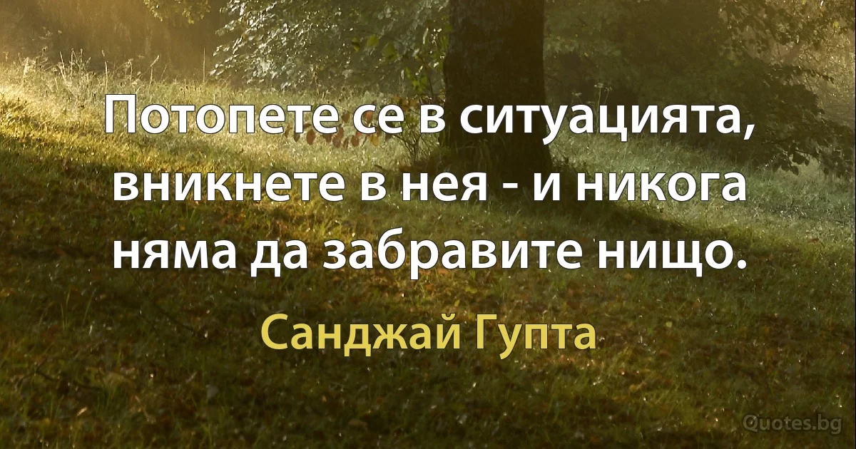 Потопете се в ситуацията, вникнете в нея - и никога няма да забравите нищо. (Санджай Гупта)