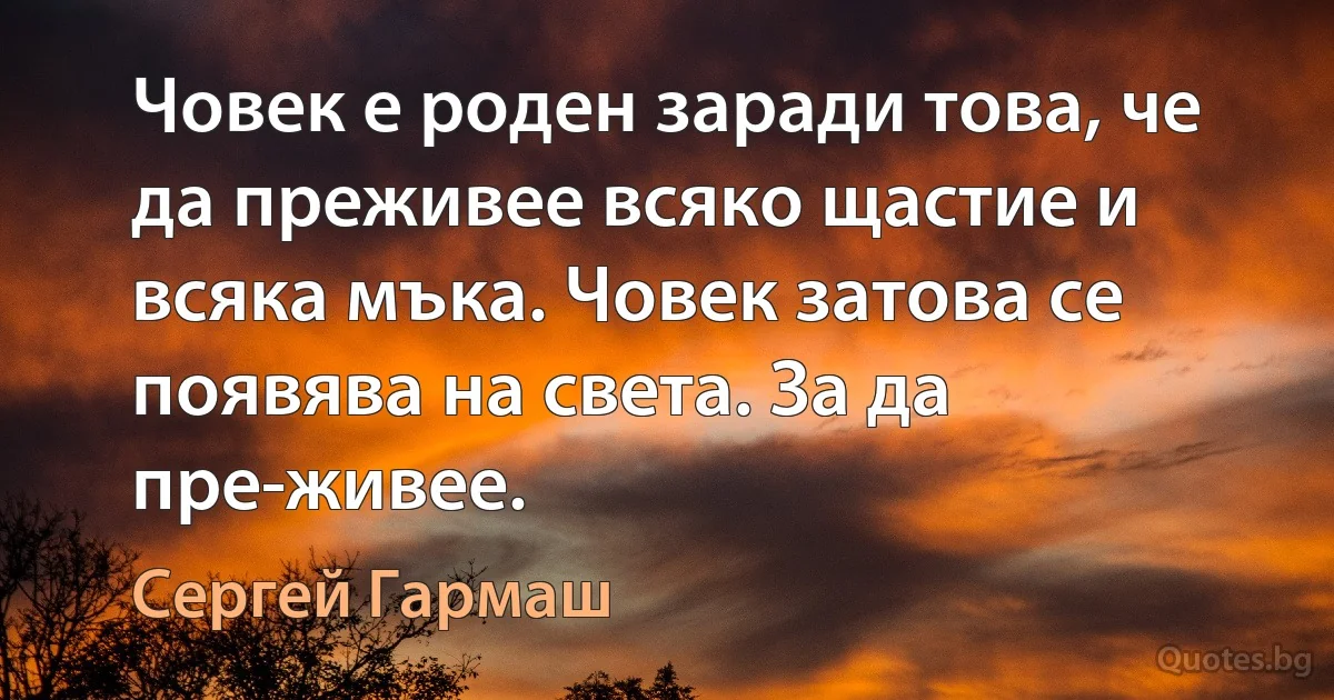 Човек е роден заради това, че да преживее всяко щастие и всяка мъка. Човек затова се появява на света. За да пре-живее. (Сергей Гармаш)