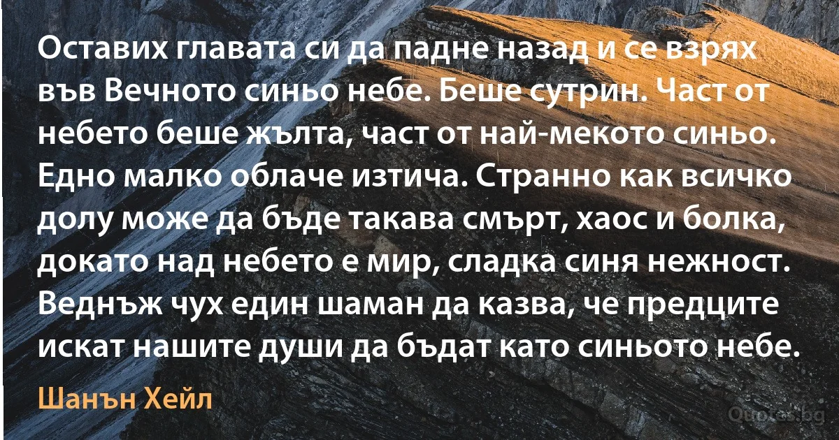 Оставих главата си да падне назад и се взрях във Вечното синьо небе. Беше сутрин. Част от небето беше жълта, част от най-мекото синьо. Едно малко облаче изтича. Странно как всичко долу може да бъде такава смърт, хаос и болка, докато над небето е мир, сладка синя нежност. Веднъж чух един шаман да казва, че предците искат нашите души да бъдат като синьото небе. (Шанън Хейл)