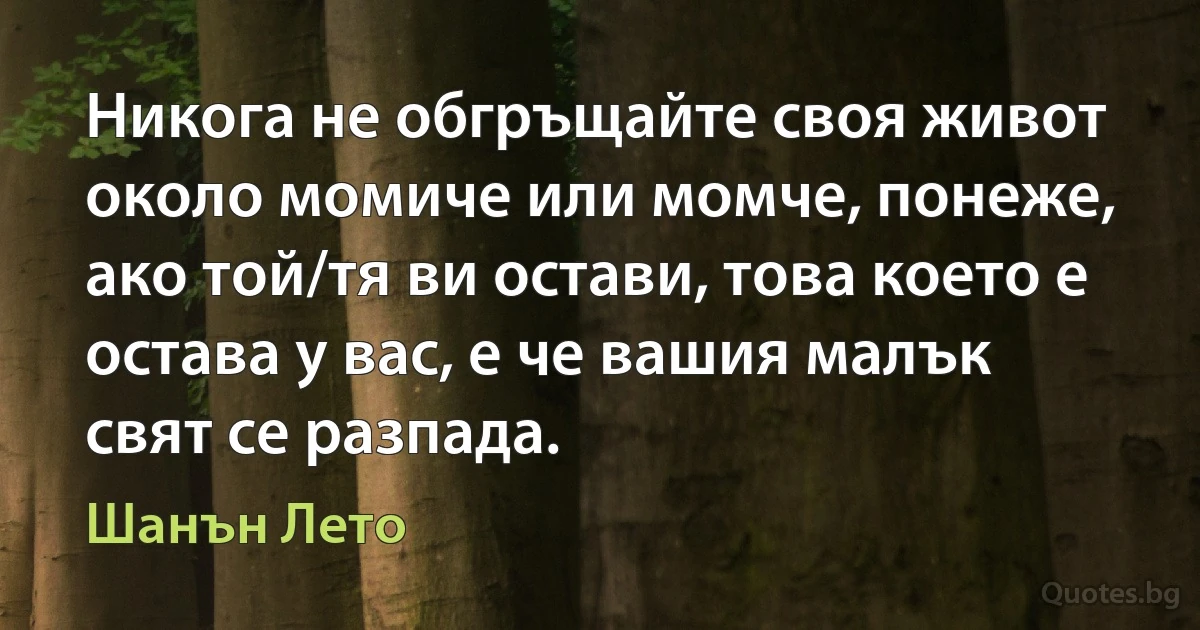 Никога не обгръщайте своя живот около момиче или момче, понеже, ако той/тя ви остави, това което е остава у вас, е че вашия малък свят се разпада. (Шанън Лето)