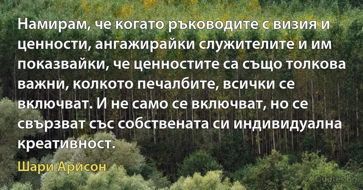 Намирам, че когато ръководите с визия и ценности, ангажирайки служителите и им показвайки, че ценностите са също толкова важни, колкото печалбите, всички се включват. И не само се включват, но се свързват със собствената си индивидуална креативност. (Шари Арисон)