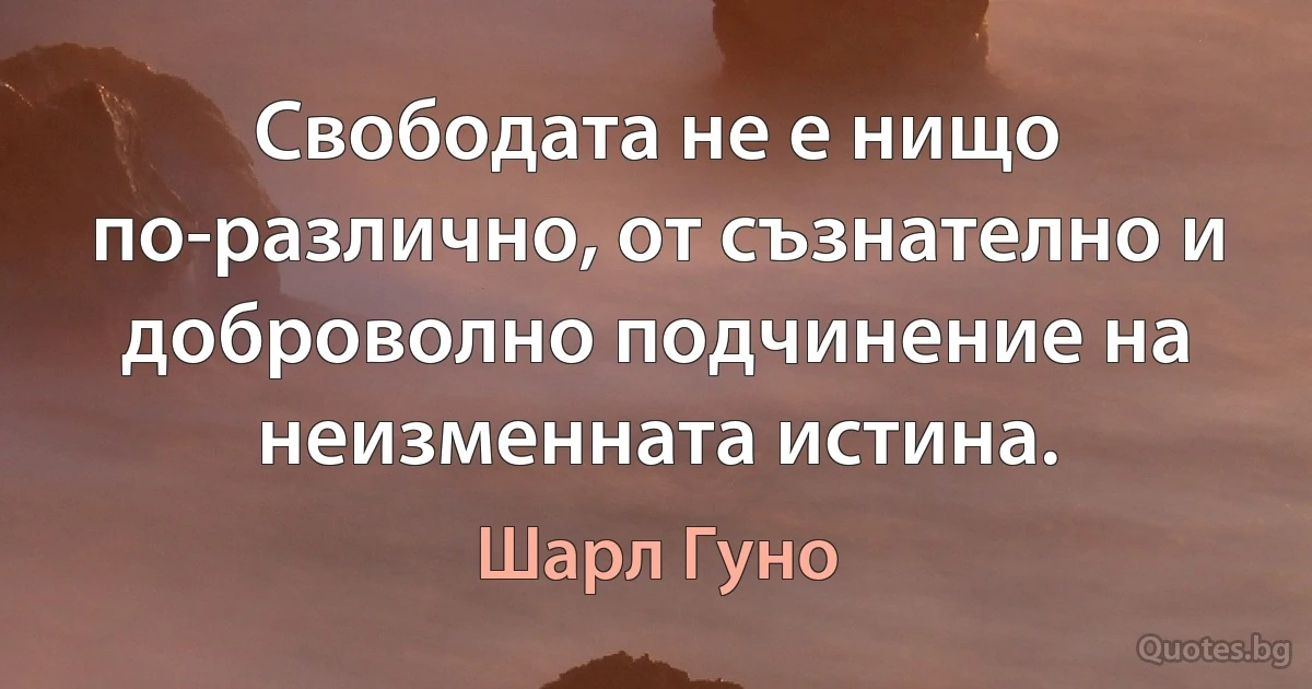 Свободата не е нищо по-различно, от съзнателно и доброволно подчинение на неизменната истина. (Шарл Гуно)