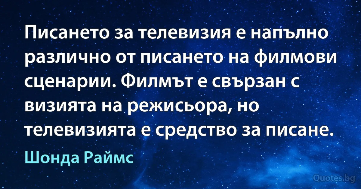 Писането за телевизия е напълно различно от писането на филмови сценарии. Филмът е свързан с визията на режисьора, но телевизията е средство за писане. (Шонда Раймс)