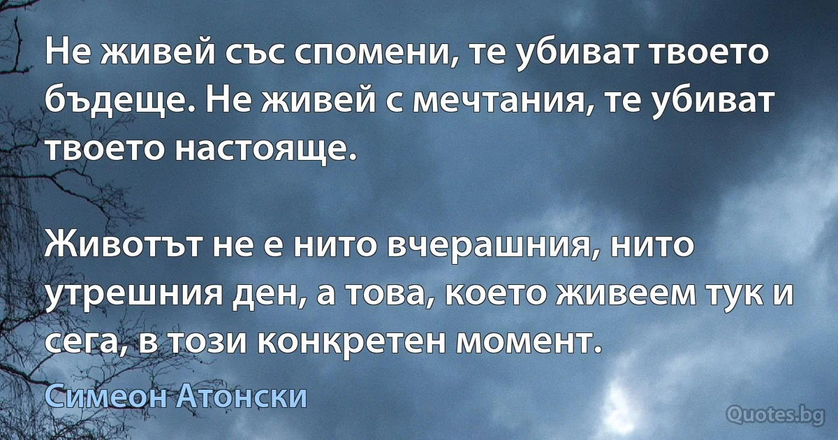 Не живей със спомени, те убиват твоето бъдеще. Не живей с мечтания, те убиват твоето настояще.

Животът не е нито вчерашния, нито утрешния ден, а това, което живеем тук и сега, в този конкретен момент. (Симеон Атонски)