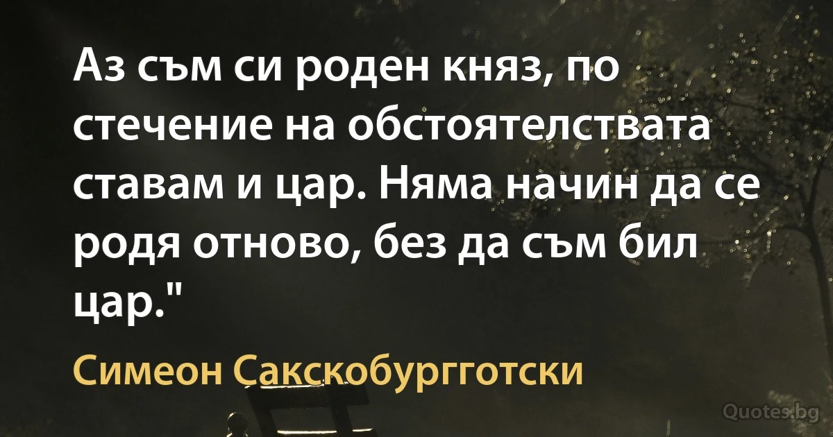 Аз съм си роден княз, по стечение на обстоятелствата ставам и цар. Няма начин да се родя отново, без да съм бил цар." (Симеон Сакскобургготски)