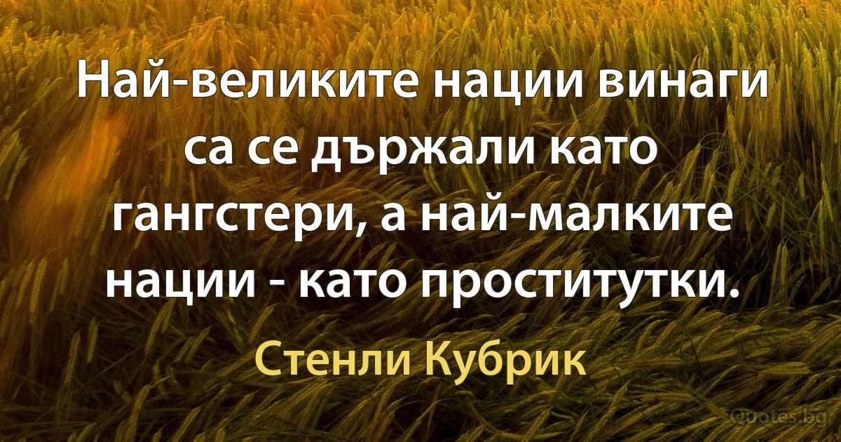 Най-великите нации винаги са се държали като гангстери, а най-малките нации - като проститутки. (Стенли Кубрик)