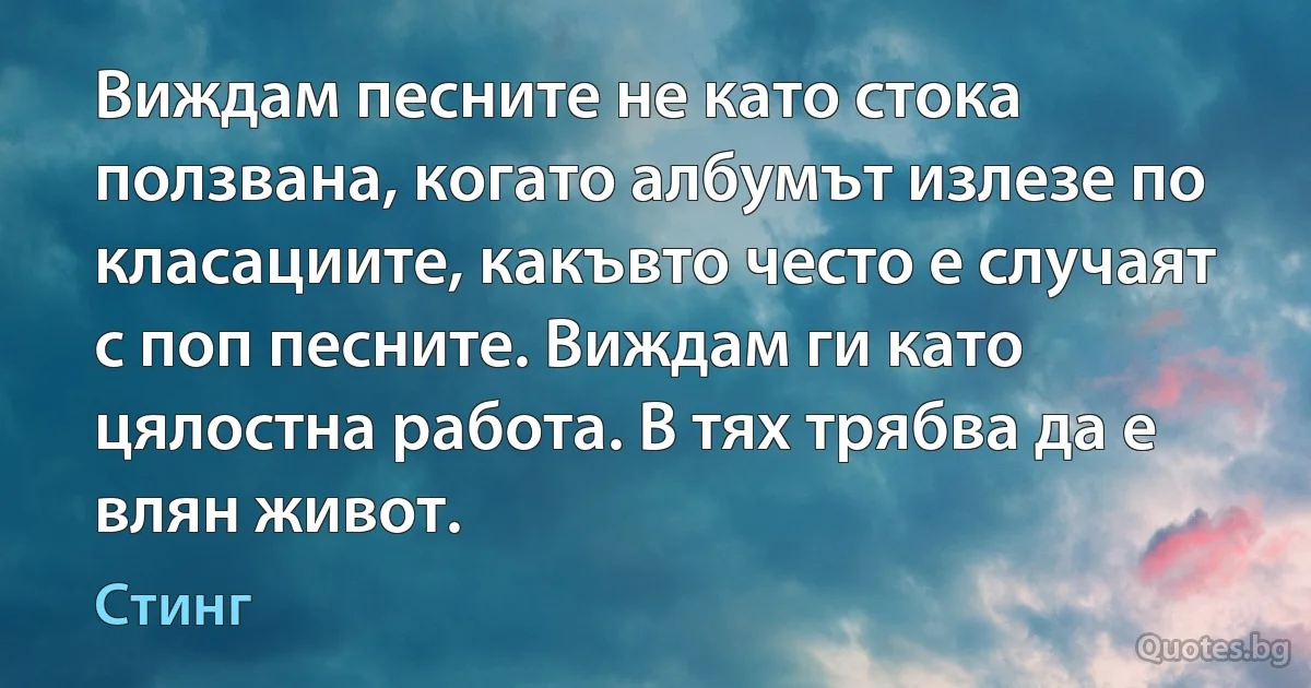 Виждам песните не като стока ползвана, когато албумът излезе по класациите, какъвто често е случаят с поп песните. Виждам ги като цялостна работа. В тях трябва да е влян живот. (Стинг)