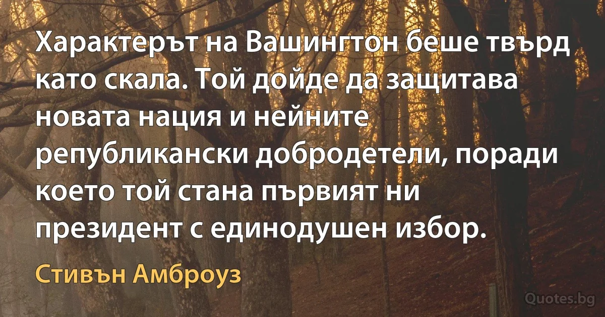 Характерът на Вашингтон беше твърд като скала. Той дойде да защитава новата нация и нейните републикански добродетели, поради което той стана първият ни президент с единодушен избор. (Стивън Амброуз)