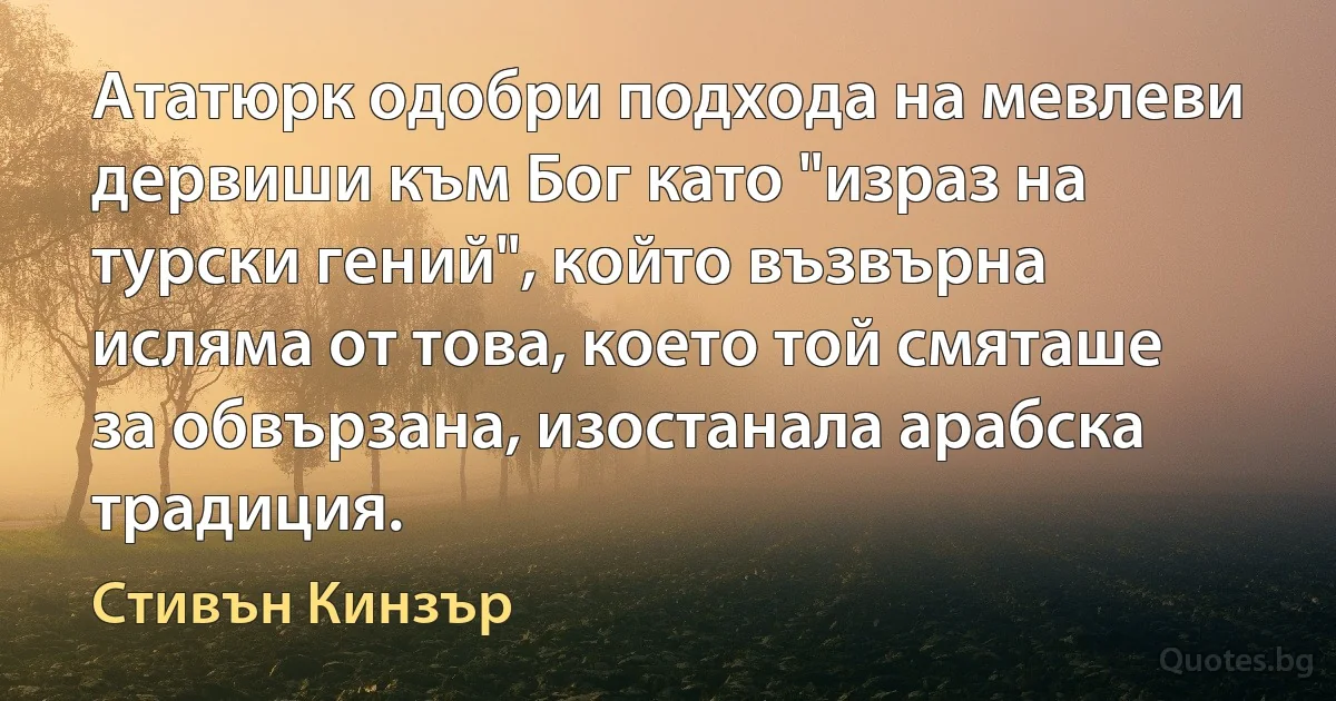 Ататюрк одобри подхода на мевлеви дервиши към Бог като "израз на турски гений", който възвърна исляма от това, което той смяташе за обвързана, изостанала арабска традиция. (Стивън Кинзър)