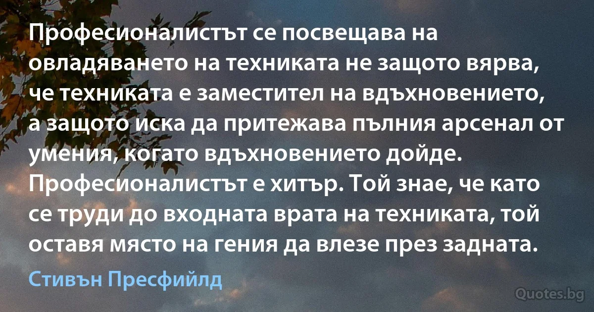 Професионалистът се посвещава на овладяването на техниката не защото вярва, че техниката е заместител на вдъхновението, а защото иска да притежава пълния арсенал от умения, когато вдъхновението дойде. Професионалистът е хитър. Той знае, че като се труди до входната врата на техниката, той оставя място на гения да влезе през задната. (Стивън Пресфийлд)