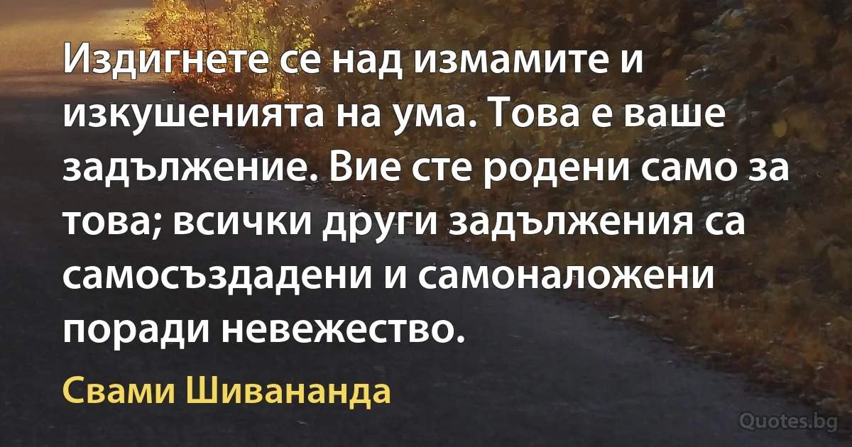 Издигнете се над измамите и изкушенията на ума. Това е ваше задължение. Вие сте родени само за това; всички други задължения са самосъздадени и самоналожени поради невежество. (Свами Шивананда)