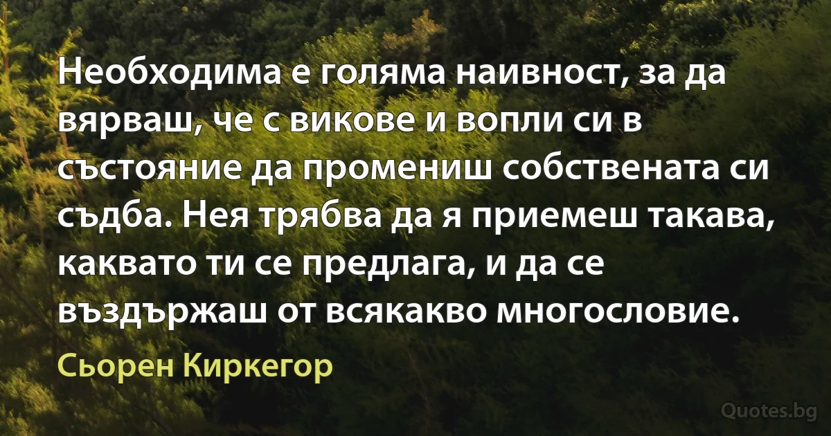 Необходима е голяма наивност, за да вярваш, че с викове и вопли си в състояние да промениш собствената си съдба. Нея трябва да я приемеш такава, каквато ти се предлага, и да се въздържаш от всякакво многословие. (Сьорен Киркегор)