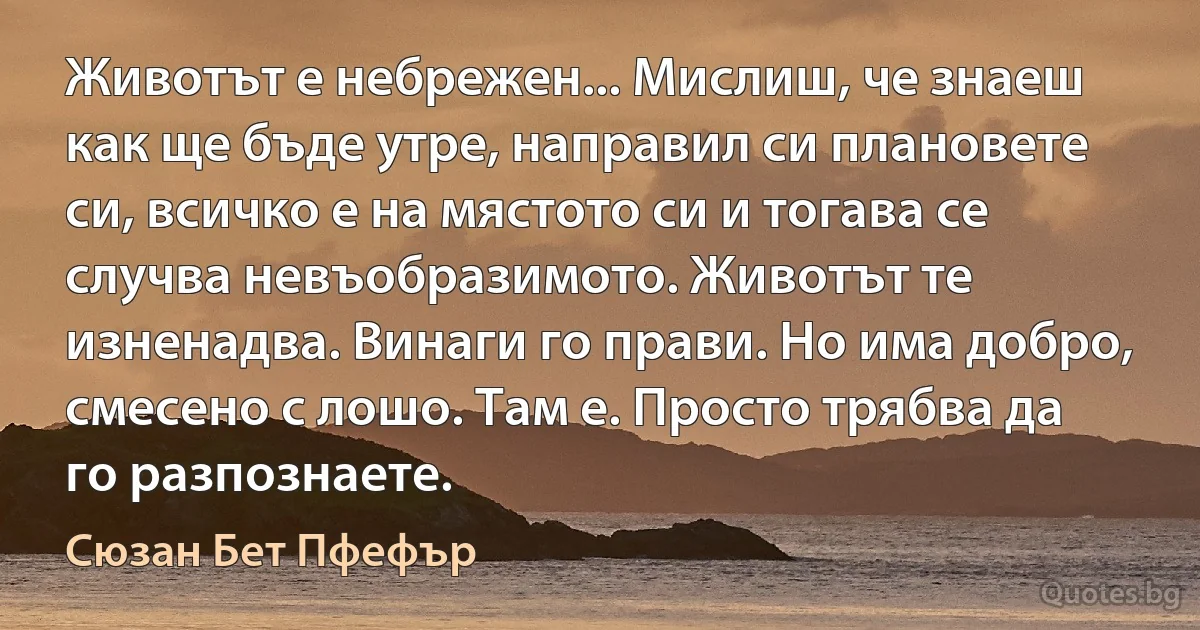 Животът е небрежен... Мислиш, че знаеш как ще бъде утре, направил си плановете си, всичко е на мястото си и тогава се случва невъобразимото. Животът те изненадва. Винаги го прави. Но има добро, смесено с лошо. Там е. Просто трябва да го разпознаете. (Сюзан Бет Пфефър)