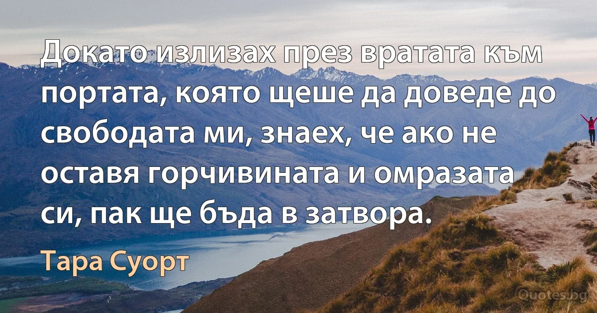 Докато излизах през вратата към портата, която щеше да доведе до свободата ми, знаех, че ако не оставя горчивината и омразата си, пак ще бъда в затвора. (Тара Суорт)