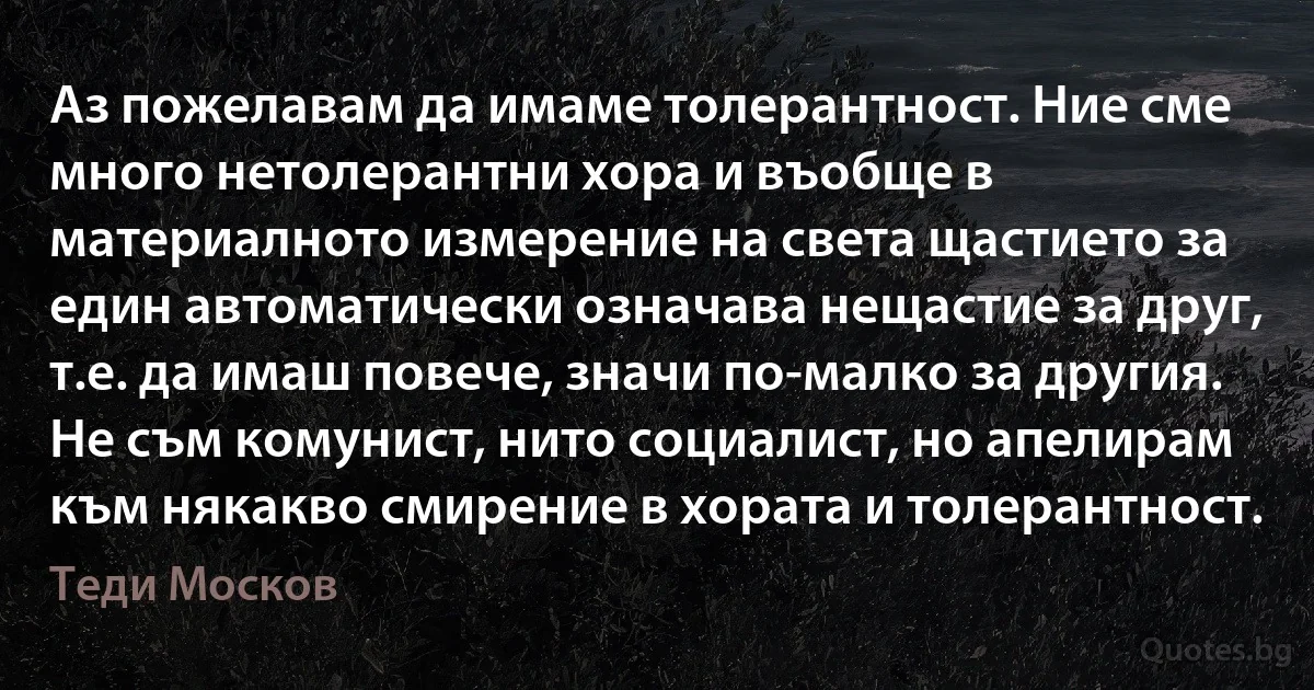 Аз пожелавам да имаме толерантност. Ние сме много нетолерантни хора и въобще в материалното измерение на света щастието за един автоматически означава нещастие за друг, т.е. да имаш повече, значи по-малко за другия. Не съм комунист, нито социалист, но апелирам към някакво смирение в хората и толерантност. (Теди Москов)