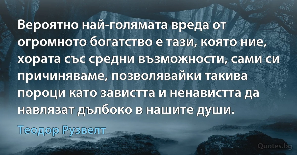 Вероятно най-голямата вреда от огромното богатство е тази, която ние, хората със средни възможности, сами си причиняваме, позволявайки такива пороци като завистта и ненавистта да навлязат дълбоко в нашите души. (Теодор Рузвелт)