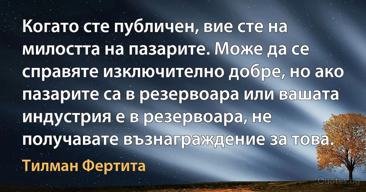 Когато сте публичен, вие сте на милостта на пазарите. Може да се справяте изключително добре, но ако пазарите са в резервоара или вашата индустрия е в резервоара, не получавате възнаграждение за това. (Тилман Фертита)