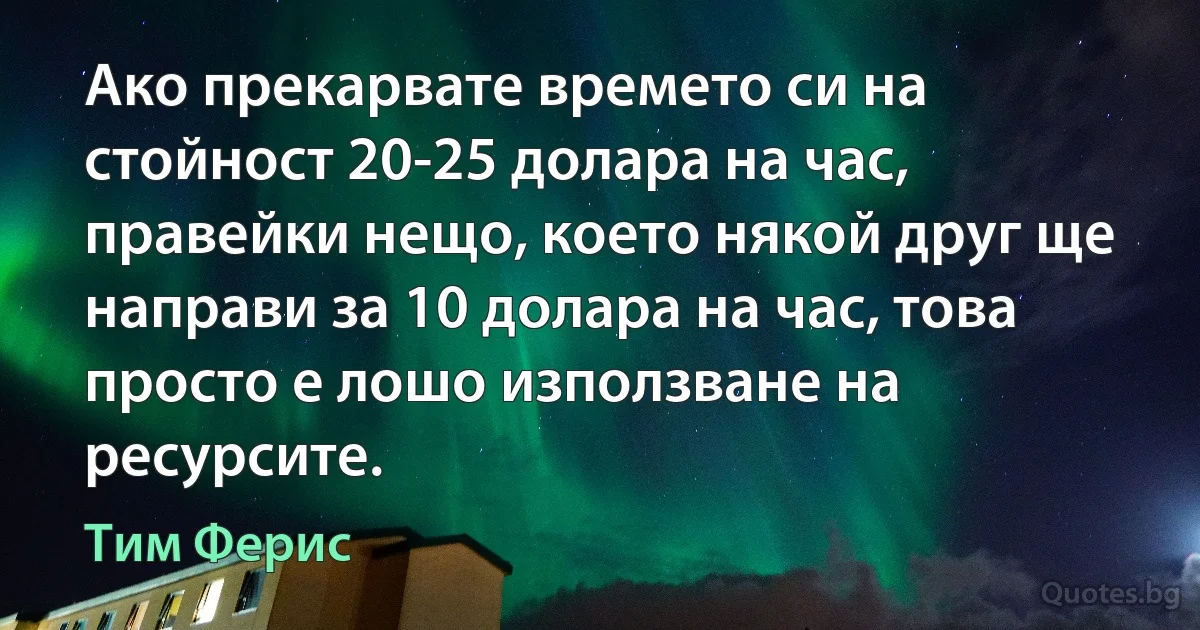 Ако прекарвате времето си на стойност 20-25 долара на час, правейки нещо, което някой друг ще направи за 10 долара на час, това просто е лошо използване на ресурсите. (Тим Ферис)