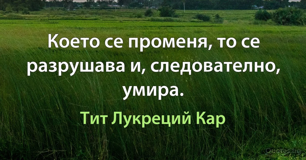 Което се променя, то се разрушава и, следователно, умира. (Тит Лукреций Кар)