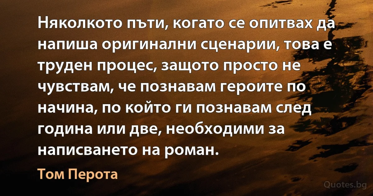 Няколкото пъти, когато се опитвах да напиша оригинални сценарии, това е труден процес, защото просто не чувствам, че познавам героите по начина, по който ги познавам след година или две, необходими за написването на роман. (Том Перота)