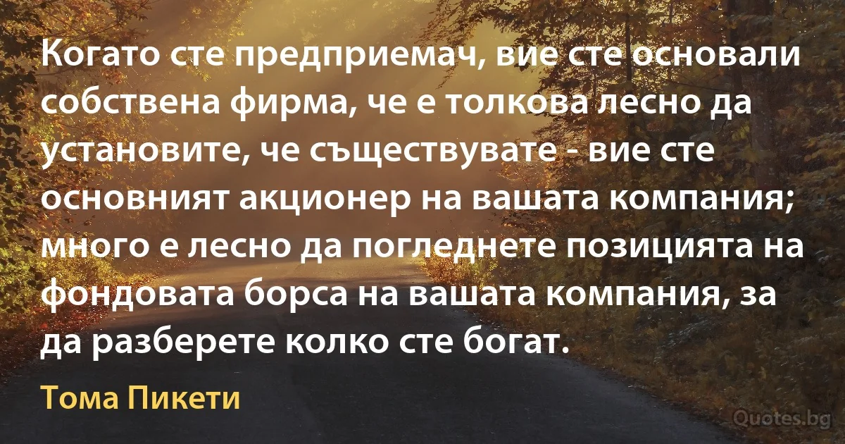 Когато сте предприемач, вие сте основали собствена фирма, че е толкова лесно да установите, че съществувате - вие сте основният акционер на вашата компания; много е лесно да погледнете позицията на фондовата борса на вашата компания, за да разберете колко сте богат. (Тома Пикети)