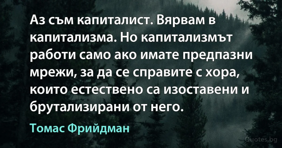 Аз съм капиталист. Вярвам в капитализма. Но капитализмът работи само ако имате предпазни мрежи, за да се справите с хора, които естествено са изоставени и брутализирани от него. (Томас Фрийдман)