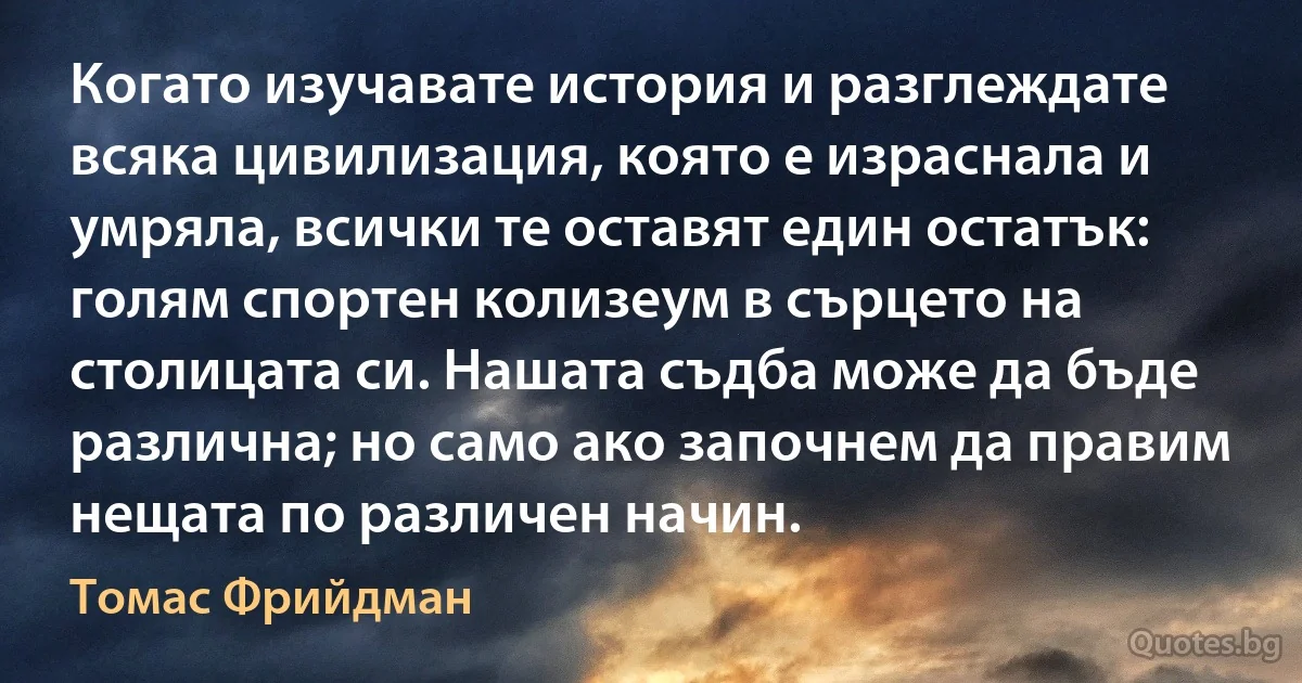 Когато изучавате история и разглеждате всяка цивилизация, която е израснала и умряла, всички те оставят един остатък: голям спортен колизеум в сърцето на столицата си. Нашата съдба може да бъде различна; но само ако започнем да правим нещата по различен начин. (Томас Фрийдман)