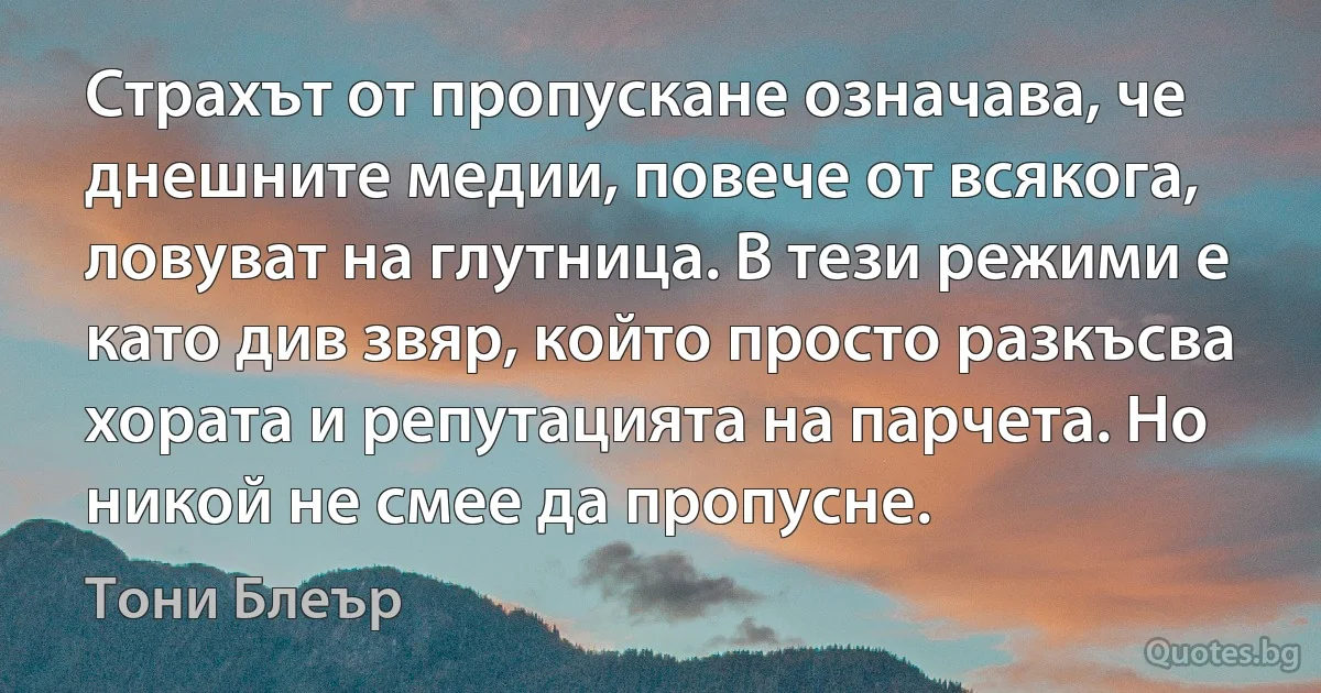 Страхът от пропускане означава, че днешните медии, повече от всякога, ловуват на глутница. В тези режими е като див звяр, който просто разкъсва хората и репутацията на парчета. Но никой не смее да пропусне. (Тони Блеър)