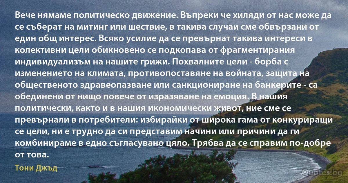 Вече нямаме политическо движение. Въпреки че хиляди от нас може да се съберат на митинг или шествие, в такива случаи сме обвързани от един общ интерес. Всяко усилие да се превърнат такива интереси в колективни цели обикновено се подкопава от фрагментирания индивидуализъм на нашите грижи. Похвалните цели - борба с изменението на климата, противопоставяне на войната, защита на общественото здравеопазване или санкциониране на банкерите - са обединени от нищо повече от изразяване на емоция. В нашия политически, както и в нашия икономически живот, ние сме се превърнали в потребители: избирайки от широка гама от конкуриращи се цели, ни е трудно да си представим начини или причини да ги комбинираме в едно съгласувано цяло. Трябва да се справим по-добре от това. (Тони Джъд)