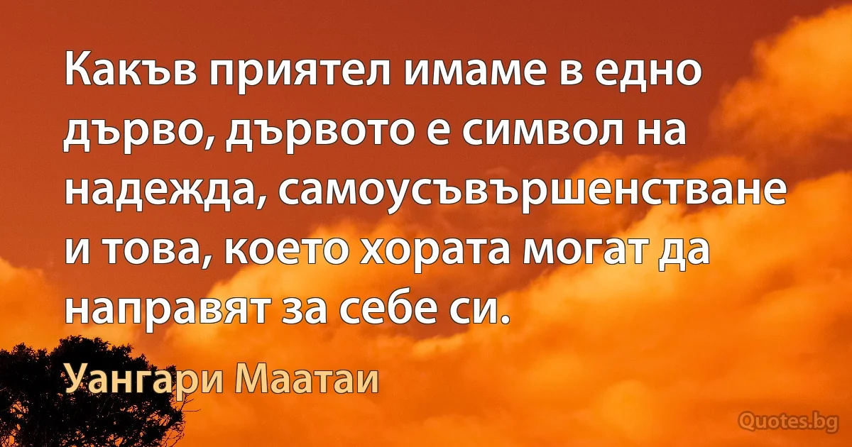 Какъв приятел имаме в едно дърво, дървото е символ на надежда, самоусъвършенстване и това, което хората могат да направят за себе си. (Уангари Маатаи)