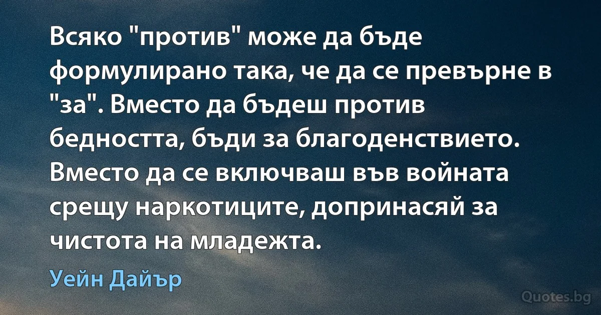 Всяко "против" може да бъде формулирано така, че да се превърне в "за". Вместо да бъдеш против бедността, бъди за благоденствието. Вместо да се включваш във войната срещу наркотиците, допринасяй за чистота на младежта. (Уейн Дайър)