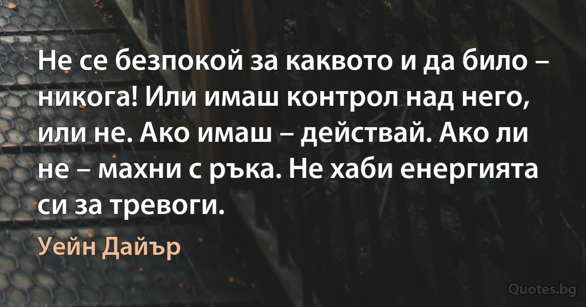 Не се безпокой за каквото и да било – никога! Или имаш контрол над него, или не. Ако имаш – действай. Ако ли не – махни с ръка. Не хаби енергията си за тревоги. (Уейн Дайър)