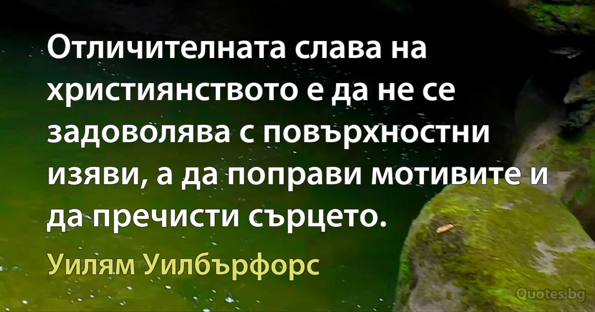 Отличителната слава на християнството е да не се задоволява с повърхностни изяви, а да поправи мотивите и да пречисти сърцето. (Уилям Уилбърфорс)