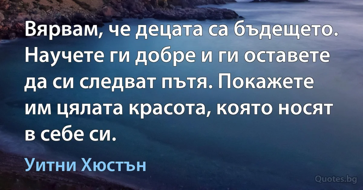 Вярвам, че децата са бъдещето. Научете ги добре и ги оставете да си следват пътя. Покажете им цялата красота, която носят в себе си. (Уитни Хюстън)