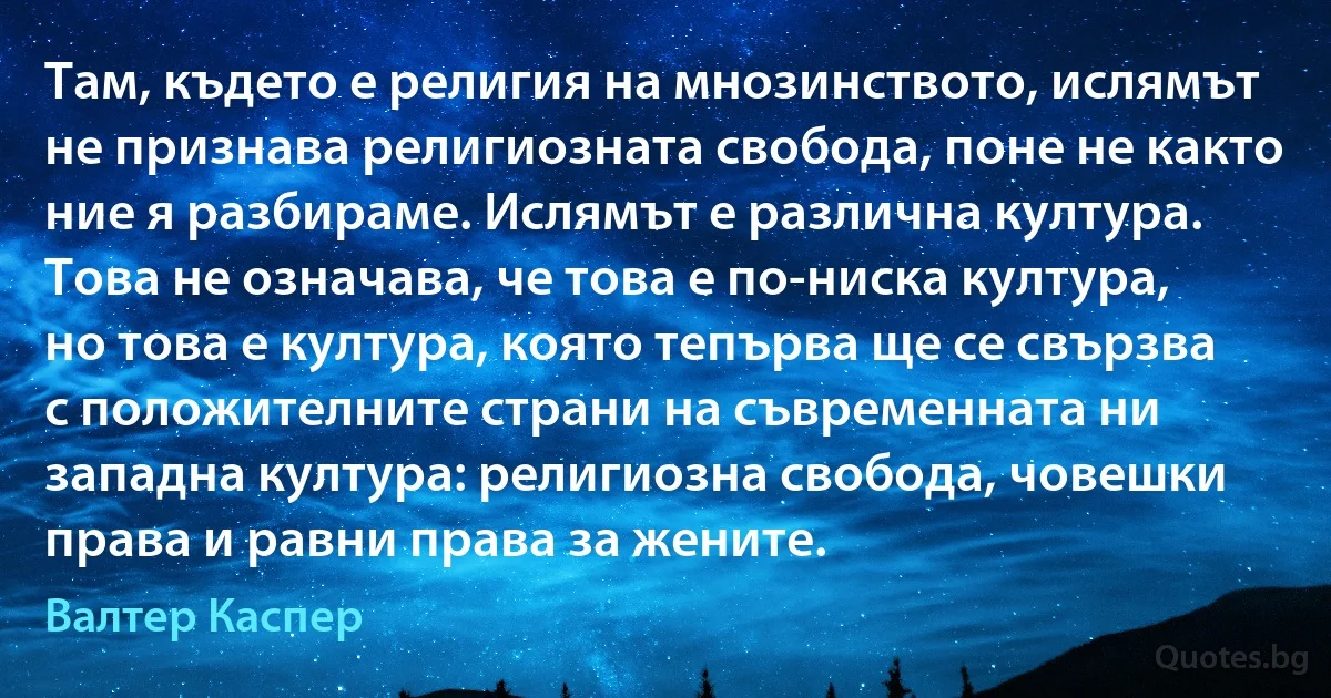 Там, където е религия на мнозинството, ислямът не признава религиозната свобода, поне не както ние я разбираме. Ислямът е различна култура. Това не означава, че това е по-ниска култура, но това е култура, която тепърва ще се свързва с положителните страни на съвременната ни западна култура: религиозна свобода, човешки права и равни права за жените. (Валтер Каспер)