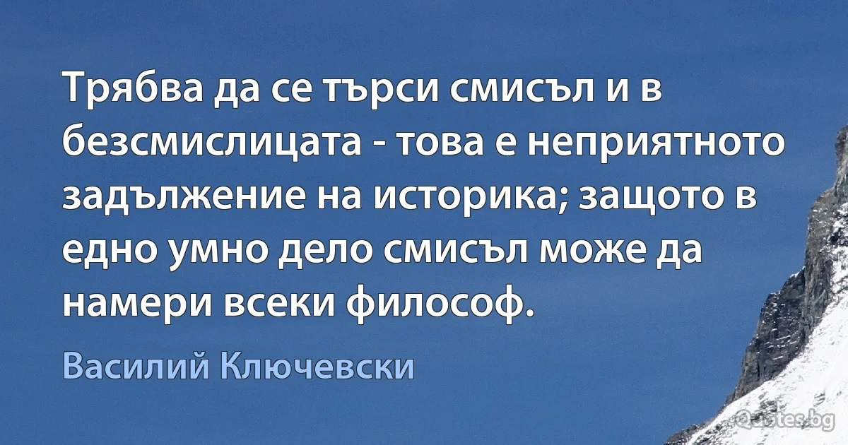 Трябва да се търси смисъл и в безсмислицата - това е неприятното задължение на историка; защото в едно умно дело смисъл може да намери всеки философ. (Василий Ключевски)