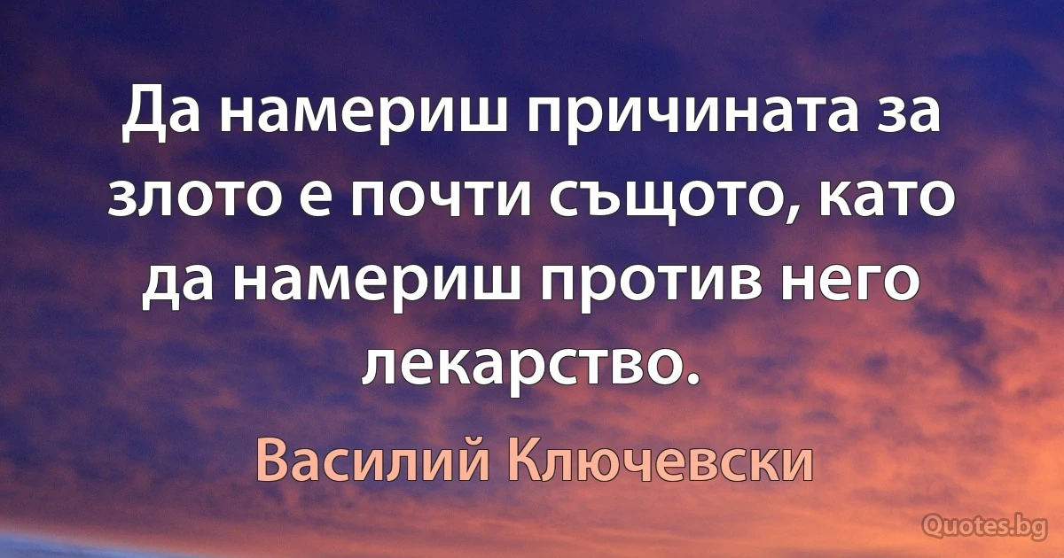 Да намериш причината за злото е почти същото, като да намериш против него лекарство. (Василий Ключевски)