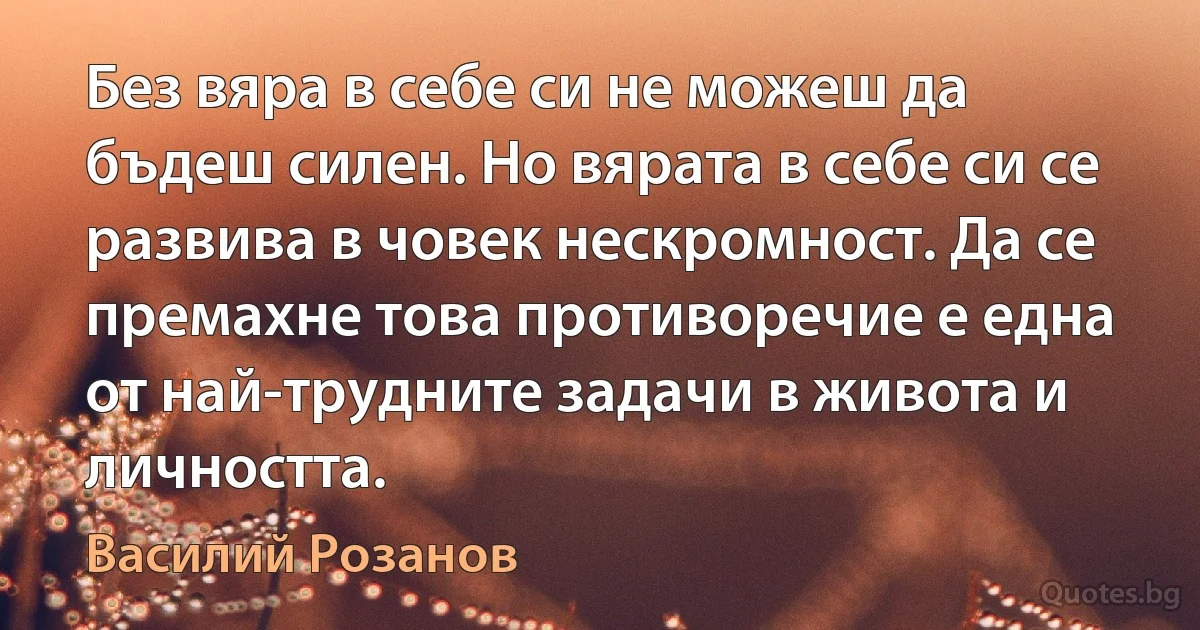 Без вяра в себе си не можеш да бъдеш силен. Но вярата в себе си се развива в човек нескромност. Да се премахне това противоречие е една от най-трудните задачи в живота и личността. (Василий Розанов)