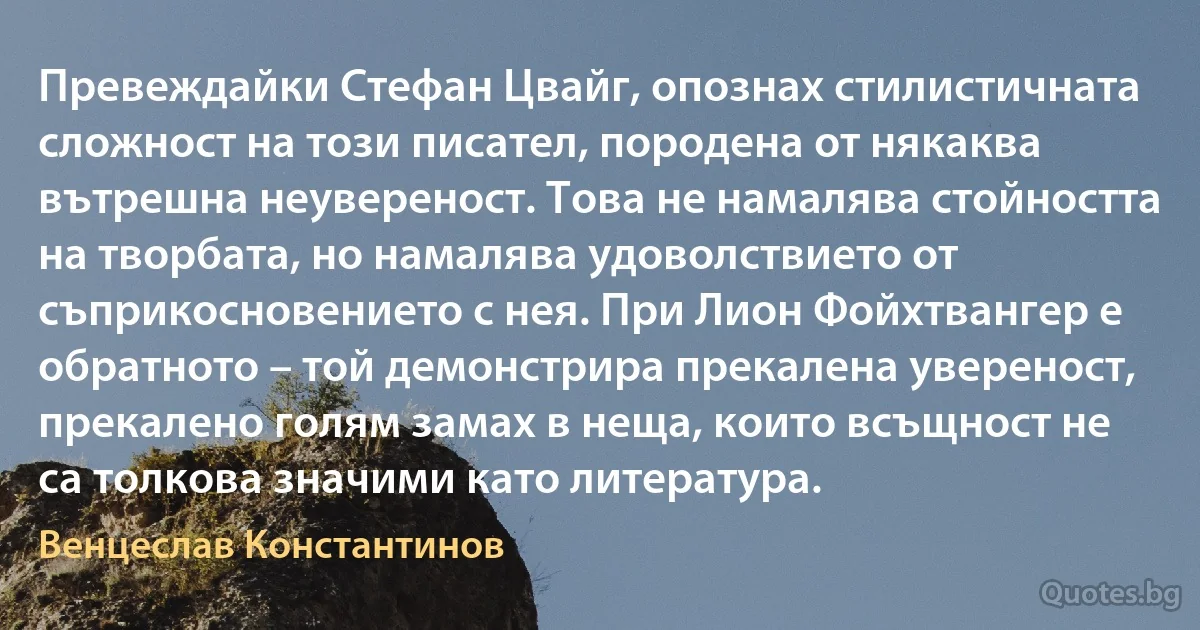 Превеждайки Стефан Цвайг, опознах стилистичната сложност на този писател, породена от някаква вътрешна неувереност. Това не намалява стойността на творбата, но намалява удоволствието от съприкосновението с нея. При Лион Фойхтвангер е обратното – той демонстрира прекалена увереност, прекалено голям замах в неща, които всъщност не са толкова значими като литература. (Венцеслав Константинов)